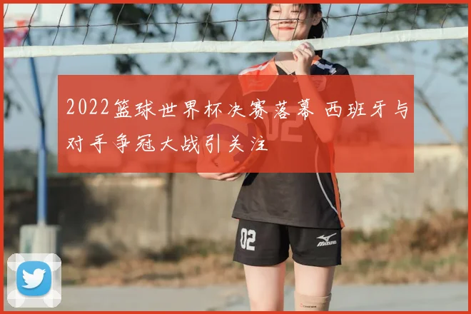 2022篮球世界杯决赛落幕 西班牙与对手争冠大战引关注