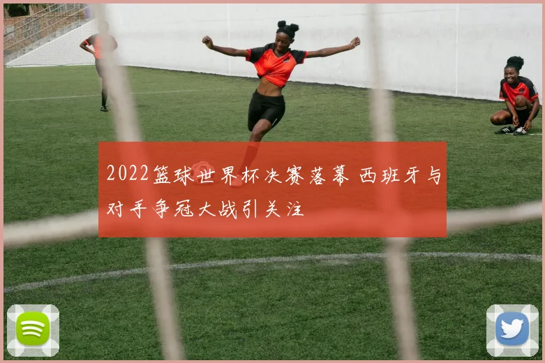 2022篮球世界杯决赛落幕 西班牙与对手争冠大战引关注