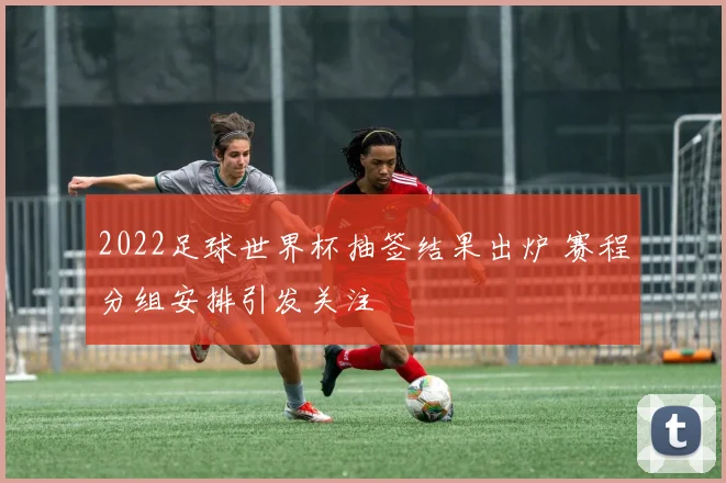 2022足球世界杯抽签结果出炉 赛程分组安排引发关注