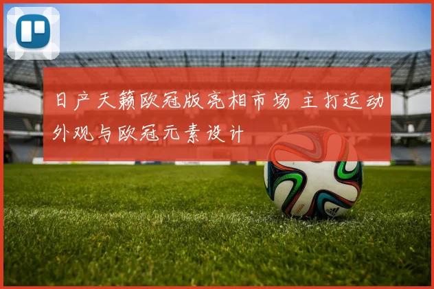 日产天籁欧冠版亮相市场 主打运动外观与欧冠元素设计