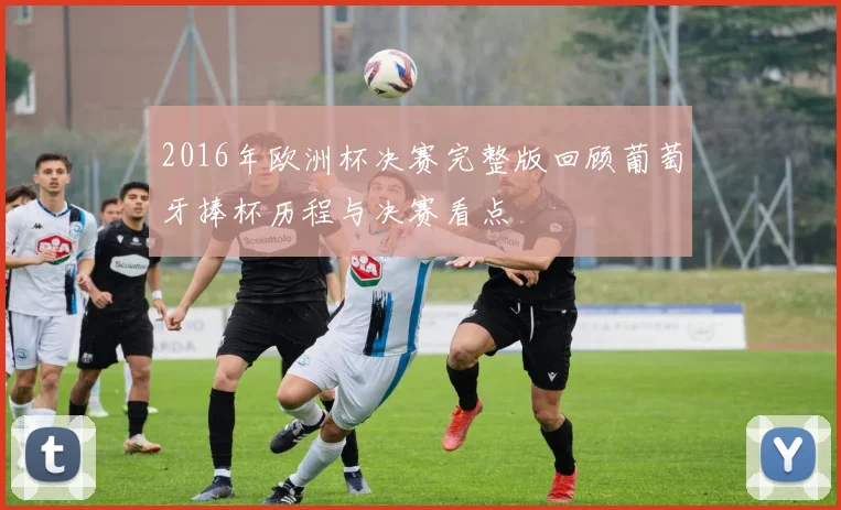 2016年欧洲杯决赛完整版回顾葡萄牙捧杯历程与决赛看点