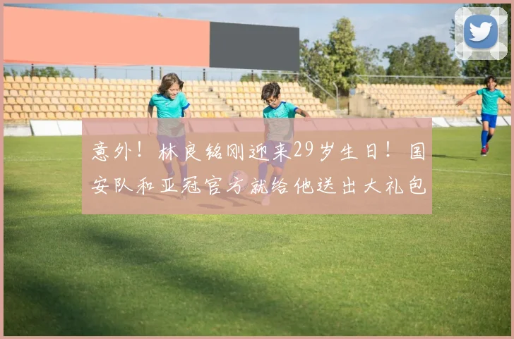 意外！林良铭刚迎来29岁生日！国安队和亚冠官方就给他送出大礼包_谈判_的合同_祝福