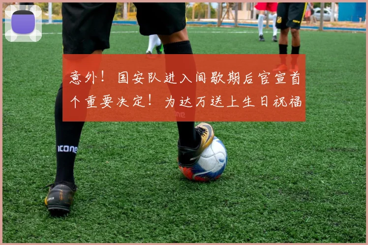 意外！国安队进入间歇期后官宣首个重要决定！为达万送上生日祝福_中超_张玉宁_比赛