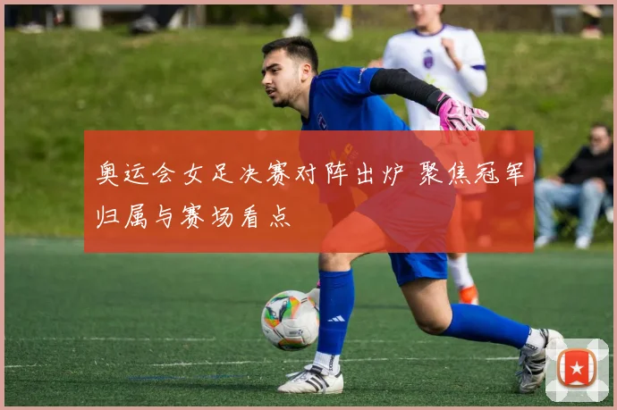 奥运会女足决赛对阵出炉 聚焦冠军归属与赛场看点