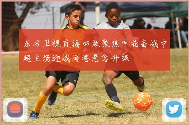 东方卫视直播回放聚焦申花备战中超主场迎战海港悬念升级