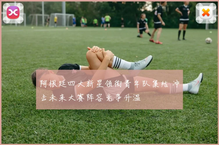 阿根廷四大新星领衔青年队集结 冲击未来大赛阵容竞争升温
