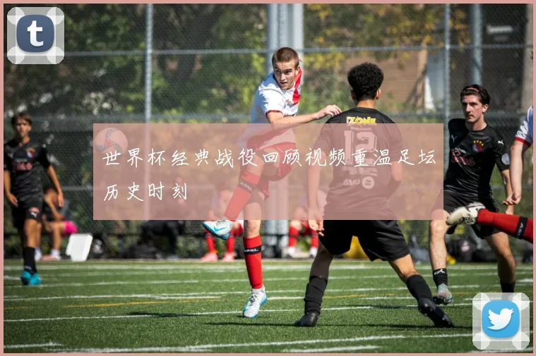世界杯经典战役回顾视频重温足坛历史时刻