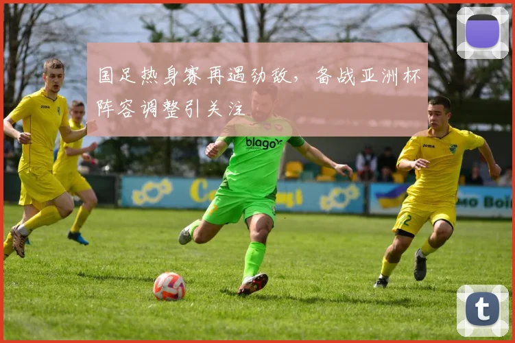 国足热身赛再遇劲敌，备战亚洲杯阵容调整引关注