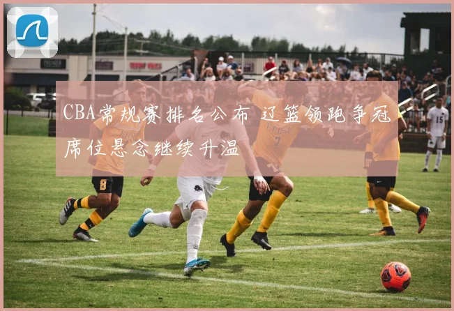 CBA常规赛排名公布 辽篮领跑争冠席位悬念继续升温
