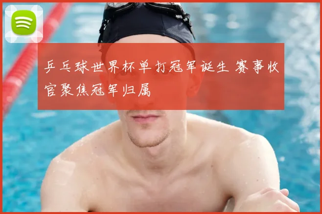 乒乓球世界杯单打冠军诞生 赛事收官聚焦冠军归属