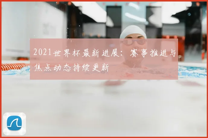2021世界杯最新进展：赛事推进与焦点动态持续更新