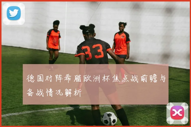 德国对阵希腊欧洲杯焦点战前瞻与备战情况解析