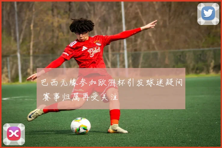 巴西无缘参加欧洲杯引发球迷疑问 赛事归属再受关注