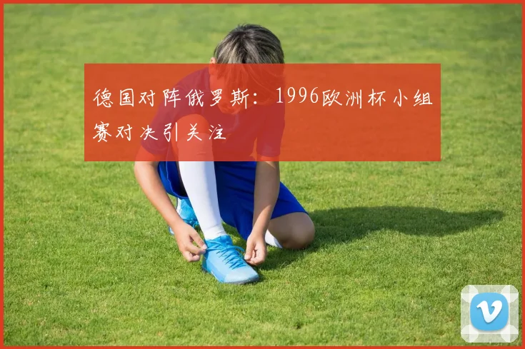 德国对阵俄罗斯:1996欧洲杯小组赛对决引关注