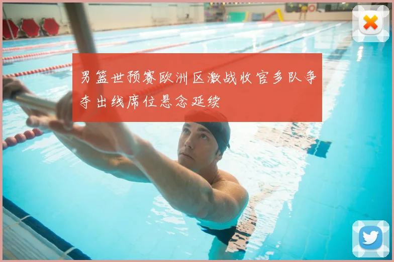 男篮世预赛欧洲区激战收官多队争夺出线席位悬念延续