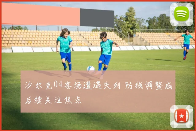 沙尔克04客场遭遇失利 防线调整成后续关注焦点